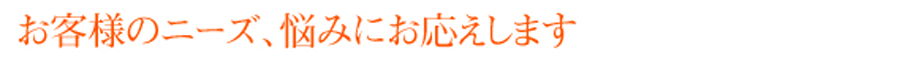 お客様のニーズ、悩みにお応えします